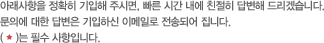 아래사항을 정확히 기입해 주시면, 빠른 시간 내에 친절히 답변해 드리겠습니다.문의에 대한 답변은 기입하신 이메일로 전송되어 집니다.