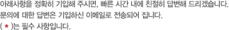 아래사항을 정확히 기입해 주시면, 빠른 시간 내에 친절히 답변해 드리겠습니다.문의에 대한 답변은 기입하신 이메일로 전송되어 집니다.